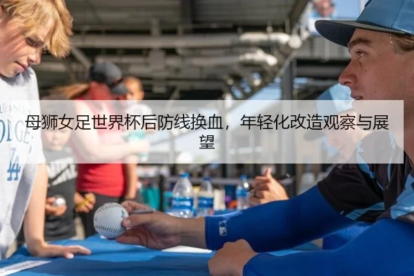 母狮女足世界杯后防线换血，年轻化改造观察与展望