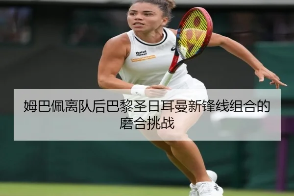姆巴佩离队后巴黎圣日耳曼新锋线组合的磨合挑战