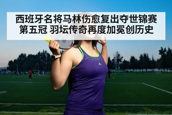西班牙名将马林伤愈复出夺世锦赛第五冠 羽坛传奇再度加冕创历史